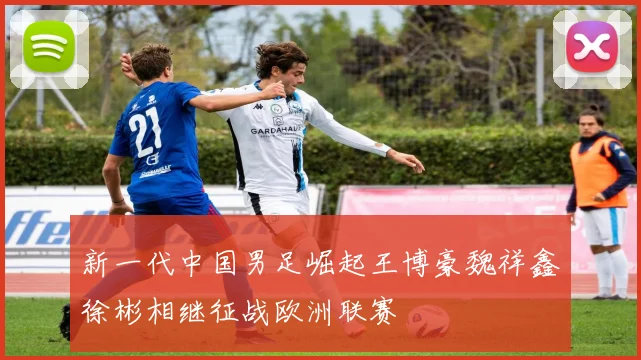 新一代中国男足崛起王博豪魏祥鑫徐彬相继征战欧洲联赛