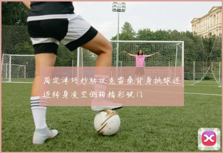 周定洋巧妙助攻克雷桑背身挑球连连转身凌空侧钩精彩破门
