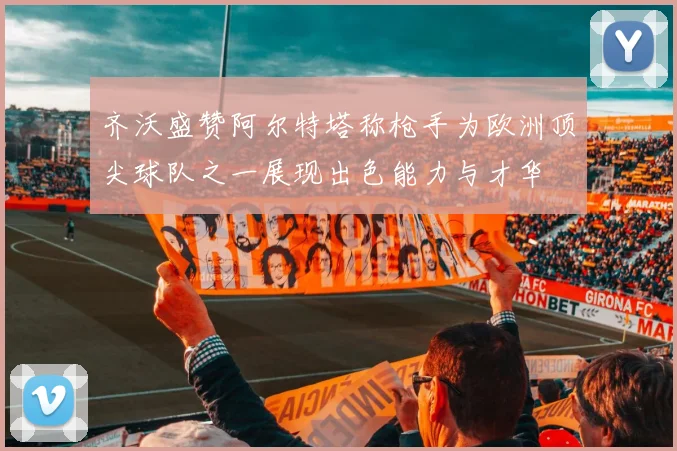 齐沃盛赞阿尔特塔称枪手为欧洲顶尖球队之一展现出色能力与才华